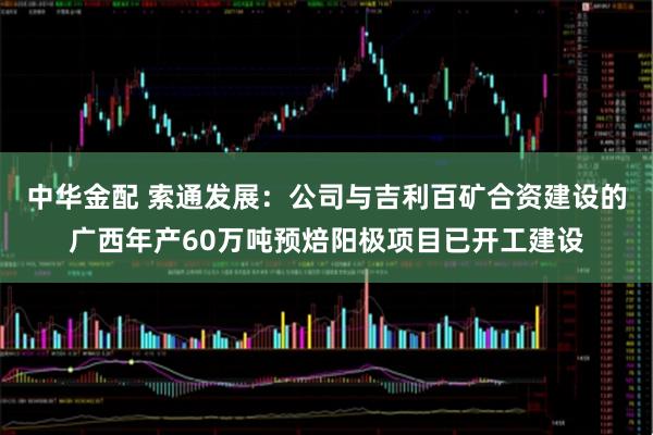 中华金配 索通发展：公司与吉利百矿合资建设的广西年产60万吨预焙阳极项目已开工建设