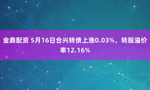 金鼎配资 5月16日合兴转债上涨0.03%，转股溢价率12.16%