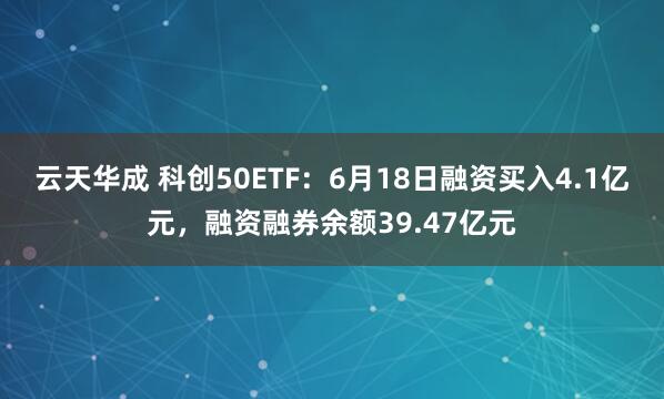 云天华成 科创50ETF：6月18日融资买入4.1亿元，融资融券余额39.47亿元
