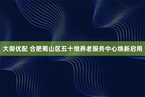 大御优配 合肥蜀山区五十墩养老服务中心焕新启用