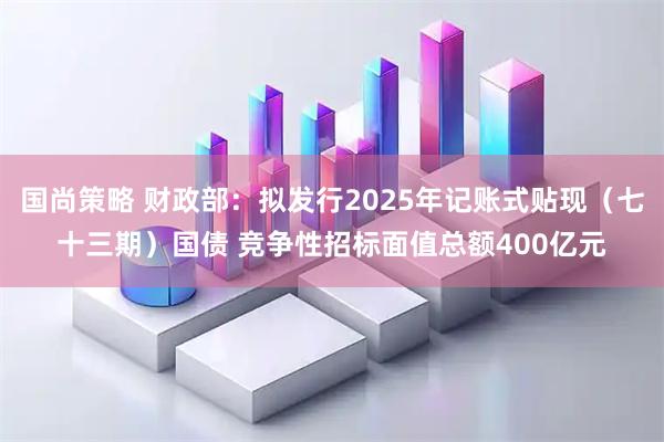 国尚策略 财政部：拟发行2025年记账式贴现（七十三期）国债 竞争性招标面值总额400亿元
