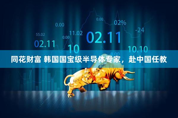 同花财富 韩国国宝级半导体专家，赴中国任教