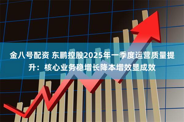 金八号配资 东鹏控股2025年一季度运营质量提升：核心业务稳增长降本增效显成效
