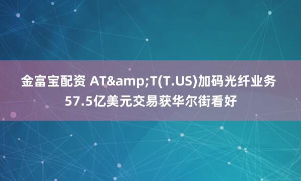 金富宝配资 AT&T(T.US)加码光纤业务 57.5亿美元交易获华尔街看好