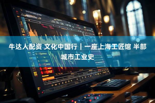 牛达人配资 文化中国行｜一座上海工匠馆 半部城市工业史