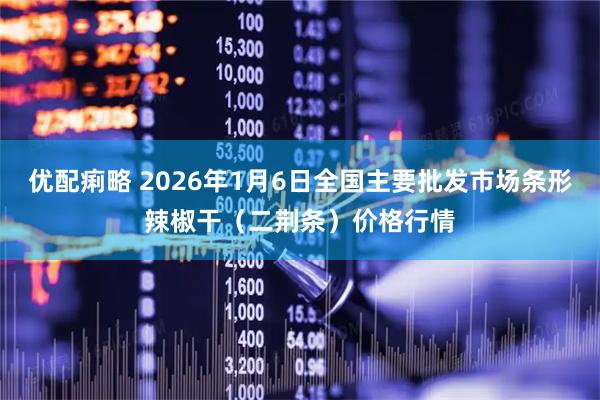 优配痢略 2026年1月6日全国主要批发市场条形辣椒干（二荆条）价格行情