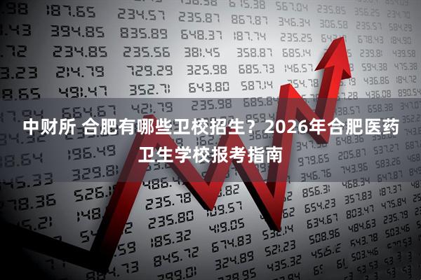 中财所 合肥有哪些卫校招生？2026年合肥医药卫生学校报考指南