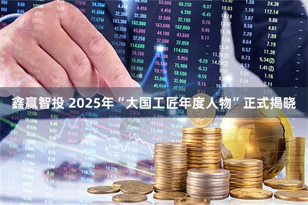 鑫赢智投 2025年“大国工匠年度人物”正式揭晓