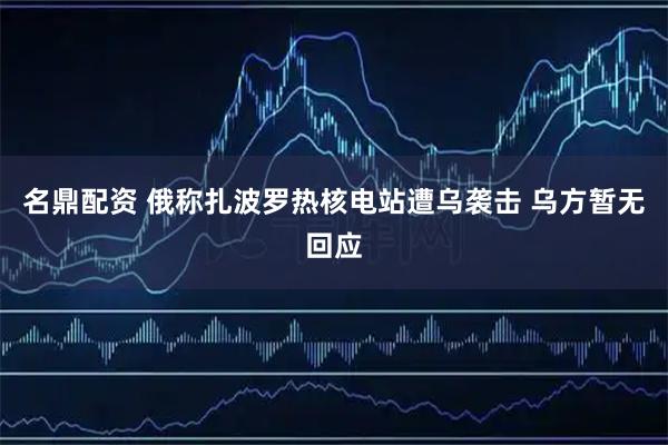 名鼎配资 俄称扎波罗热核电站遭乌袭击 乌方暂无回应