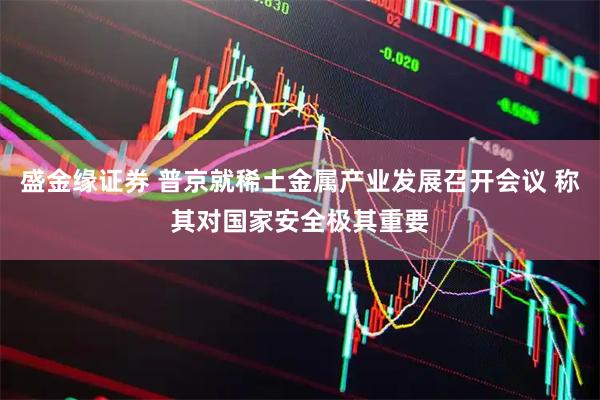 盛金缘证券 普京就稀土金属产业发展召开会议 称其对国家安全极其重要