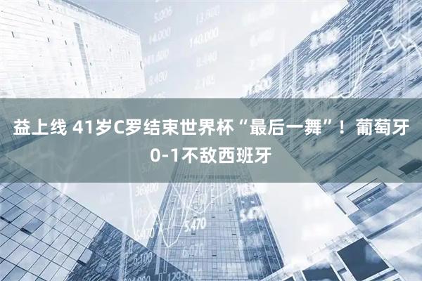 益上线 41岁C罗结束世界杯“最后一舞”！葡萄牙0-1不敌西班牙